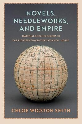 Novels, Needleworks, and Empire: Material Entanglements in the Eighteenth-Century Atlantic World - Chloe Wigston Smith - cover