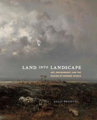 Land into Landscape: Art, Environment, and the Making of Modern France - Kelly Presutti - cover