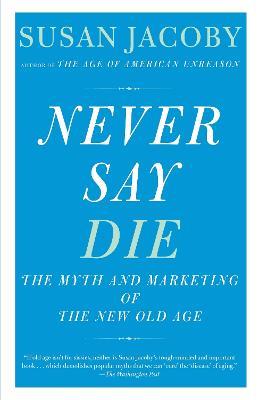 Never Say Die: The Myth of the New Old Age - Susan Jacoby - cover