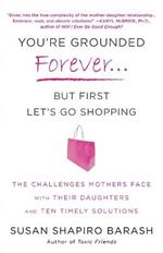 You're Grounded Forever...But First, Let's Go Shopping: The Challenges Mothers Face with Their Daughters and Ten Timely Solutions