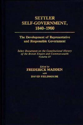 Settler Self-Government 1840-1900: The Development of Representative and Responsible Government; Select Documents on the Constitutional History of the British Empire and Commonwealth; Volume IV - David Fieldhouse,Frederick Madden - cover