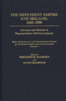 The Dependent Empire and Ireland, 1840-1900: Advance and Retreat in Representative Self-Government Select Documents on the Constitutional History of the British Empire and Commonwealth--Volume V - David Fieldhouse,Frederick Madden - cover