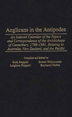 Anglicans in the Antipodes: An Indexed Calendar to the Papers and Correspondence of the Archbishops of Canterbury, 1788-1961, Relating to Australia, New Zealand, and the Pacific - Leighton Frappell,Ruth Frappell,Raymond Nobbs - cover