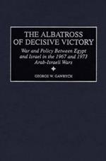 The Albatross of Decisive Victory: War and Policy Between Egypt and Israel in the 1967 and 1973 Arab-Israeli Wars