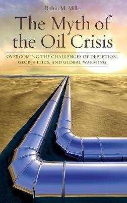 The Myth of the Oil Crisis: Overcoming the Challenges of Depletion, Geopolitics, and Global Warming - Robin M. Mills - cover