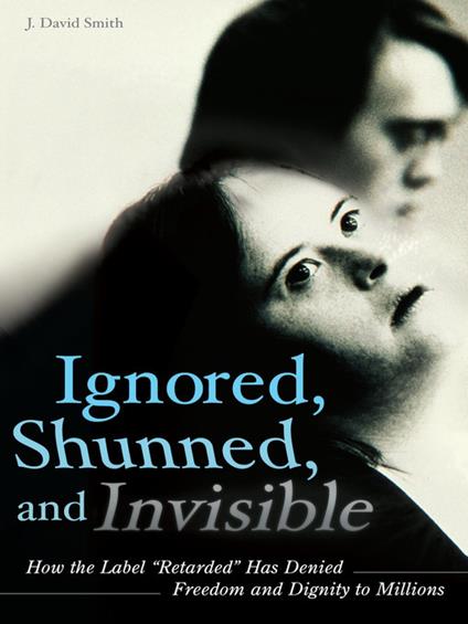 Ignored, Shunned, and Invisible: How the Label Retarded Has Denied Freedom and Dignity to Millions - J. David Smith - cover