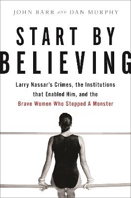 Start by Believing: Larry Nassar's Crimes, the Institutions that Enabled Him, and the Brave Women Who Stopped a Monster - Dan Murphy,John Barr - cover