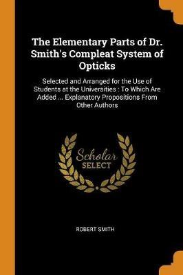 The Elementary Parts of Dr. Smith's Compleat System of Opticks: Selected and Arranged for the Use of Students at the Universities: To Which Are Added ... Explanatory Propositions From Other Authors - Robert Smith - cover