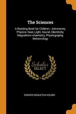 The Sciences: A Reading Book for Children: Astronomy, Physics--heat, Light, Sound, Electricity, Magnetism--chemistry, Physiography, Meteorology - Edward Singleton Holden - cover