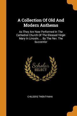 A Collection Of Old And Modern Anthems: As They Are Now Performed In The Cathedral Church Of The Blessed Virgin Mary In Lincoln. ... By The Rev. The Succentor - Childers Twentyman - cover