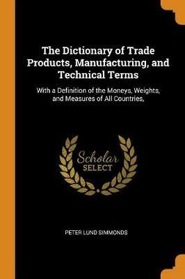 The Dictionary of Trade Products, Manufacturing, and Technical Terms: With a Definition of the Moneys, Weights, and Measures of All Countries, - Peter Lund Simmonds - cover