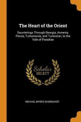 The Heart of the Orient: Saunterings Through Georgia, Armenia, Persia, Turkomania, and Turkestan, to the Vale of Paradise - Michael Myers Shoemaker - cover