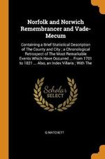 Norfolk and Norwich Remembrancer and Vade-Mecum: Containing a Brief Statistical Description of the County and City; A Chronological Retrospect of the Most Remarkable Events Which Have Occurred ... from 1701 to 1821 ... Also, an Index Villaris; With the