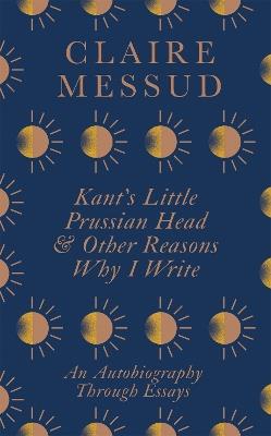 Kant's Little Prussian Head and Other Reasons Why I Write: An Autobiography Through Essays - Claire Messud - cover