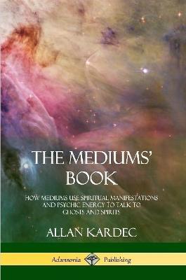 The Mediums' Book: How Mediums Use Spiritual Manifestations and Psychic Energy to Talk to Ghosts and Spirits - Allan Kardec,Anna Blackwell - cover