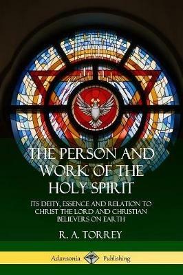 The Person and Work of the Holy Spirit: Its Deity, Essence and Relation to Christ the Lord and Christian Believers on Earth - R a Torrey - cover