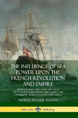 The Influence of Sea Power Upon the French Revolution and Empire: Both Volumes, the Complete Naval History of France before and during the Napoleonic Wars, with Maps and Charts - Alfred Thayer Mahan - cover