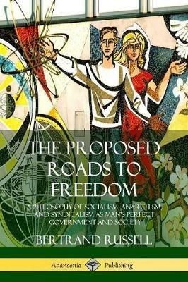 The Proposed Roads to Freedom: A Philosophy of Socialism, Anarchism, and Syndicalism as Man's Perfect Government and Society - Bertrand Russell - cover