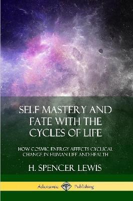 Self Mastery and Fate with the Cycles of Life: How Cosmic Energy Affects Cyclical Change in Human Life and Health - H Spencer Lewis - cover