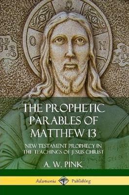 The Prophetic Parables of Matthew 13: New Testament Prophecy in the Teachings of Jesus Christ - A W Pink - cover