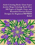 Adult Coloring Book: Giant Super Jumbo Mega Coloring Book Over 100 Pages of Simple, Easy, and Beautiful Flowers Pattern Designs for Beginners for Stress Relief