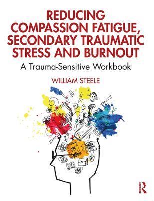 Reducing Compassion Fatigue, Secondary Traumatic Stress, and Burnout: A Trauma-Sensitive Workbook - William Steele - cover