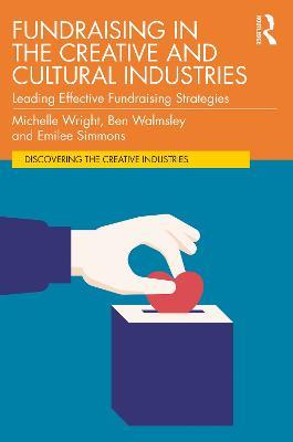 Fundraising in the Creative and Cultural Industries: Leading Effective Fundraising Strategies - Michelle Wright,Ben Walmsley,Emilee Simmons - cover