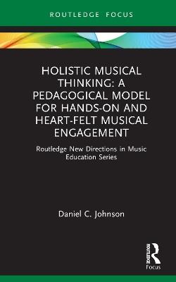 Holistic Musical Thinking: A Pedagogical Model for Hands-On and Heart-Felt Musical Engagement: Routledge New Directions in Music Education Series - Daniel C. Johnson - cover