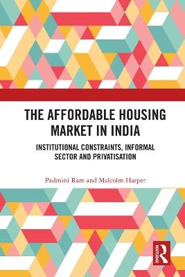 The Affordable Housing Market in India: Institutional Constraints, Informal Sector and Privatisation - Padmini Ram,Malcolm Harper - cover