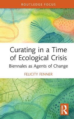 Curating in a Time of Ecological Crisis: Biennales as Agents of Change - Felicity Fenner - cover