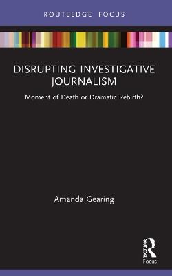Disrupting Investigative Journalism: Moment of Death or Dramatic Rebirth? - Amanda Gearing - cover
