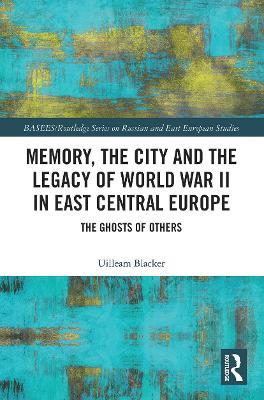 Memory, the City and the Legacy of World War II in East Central Europe: The Ghosts of Others - Uilleam Blacker - cover