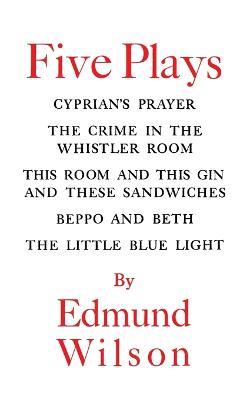Five Plays: Cyprian's Prayer, the Crime in the Whistler Room, This Room & This Gin & These Sandwiches, Beppo an - Edmund Wilson - cover