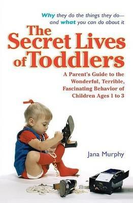 The Secret Lives of Toddlers: A Parent's Guide to the Wonderful, Terrible, Fascinating Behavior of Children Ages 1 to 3 - Jana Murphy - cover