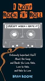 I Love Rock 'n' Roll (except When I Hate It): Extremely Important Stuff About the Songs and Bands You Love, Hate, Love to Hate, and Hate to Love