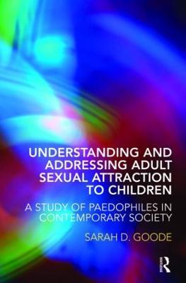 Understanding and Addressing Adult Sexual Attraction to Children: A Study of Paedophiles in Contemporary Society - Sarah Goode - cover