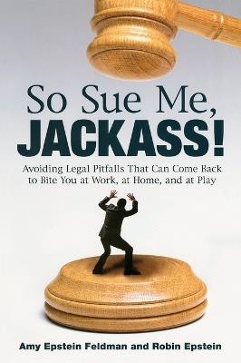 So Sue Me, Jackass!: Avoiding Legal Pitfalls that Can Come Back to Bite You at Work, at Home, and at Play - Amy Epstein Feldman,Robin Epstein - cover