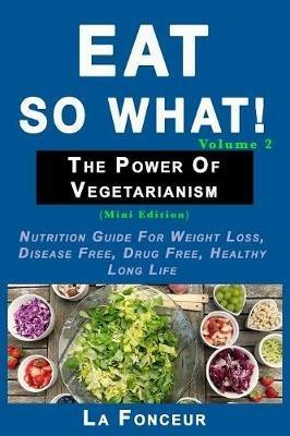 Eat So What! The Power of Vegetarianism Volume 2: Nutrition guide for weight loss, disease free, drug free, healthy long life - La Fonceur - cover