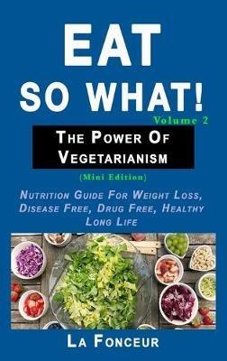 Eat So What! The Power of Vegetarianism Volume 2: Nutrition guide for weight loss, disease free, drug free, healthy long life - La Fonceur - cover