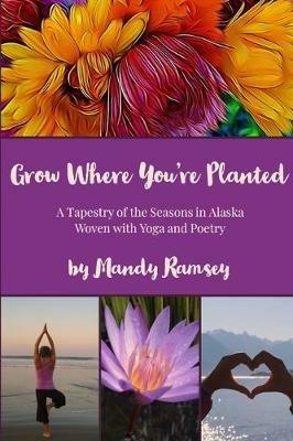 Grow Where You're Planted: A Tapestry of the Seasons in Alaska, Woven with Yoga & Poetry - Mandy Ramsey - cover