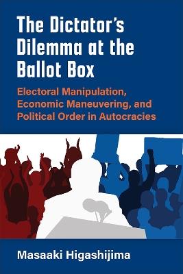 The Dictator's Dilemma at the Ballot Box: Electoral Manipulation, Economic Maneuvering, and Political Order in Autocracies - Masaaki Higashijima - cover