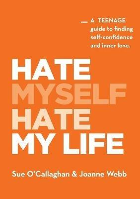 Hate Myself Hate My Life: A Teenage Guide to finding Self-Confidence and Inner Love. - Sue O'Callaghan,Joanne Webb - cover