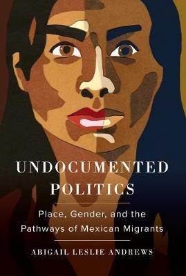 Undocumented Politics: Place, Gender, and the Pathways of Mexican Migrants - Abigail Leslie Andrews - cover