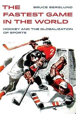 The Fastest Game in the World: Hockey and the Globalization of Sports - Bruce Berglund - cover