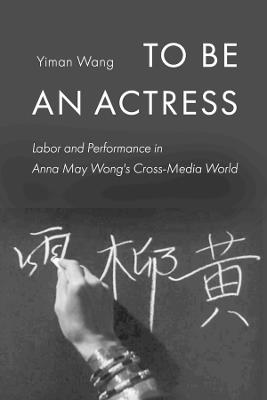 To Be an Actress: Labor and Performance in Anna May Wong's Cross-Media World - Yiman Wang - cover