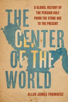 The Center of the World: A Global History of the Persian Gulf from the Stone Age to the Present - Allen James Fromherz - cover