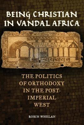 Being Christian in Vandal Africa: The Politics of Orthodoxy in the Post-Imperial West - Robin Whelan - cover