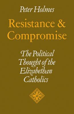 Resistance and Compromise: The Political Thought of the Elizabethan Catholics - Peter Holmes - cover