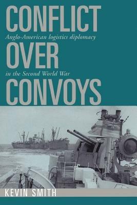 Conflict over Convoys: Anglo-American Logistics Diplomacy in the Second World War - Kevin Smith - cover