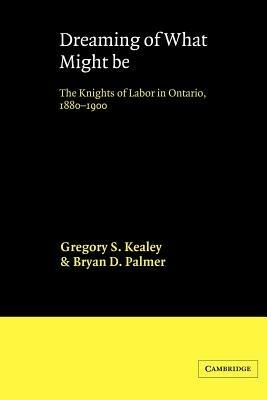 Dreaming of What Might Be: The Knights of Labor in Ontario, 1880-1900 - Gregory S. Kealey,Bryan D. Palmer - cover
